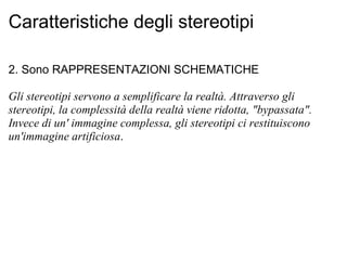 Caratteristiche degli stereotipi 2. Sono RAPPRESENTAZIONI SCHEMATICHE Gli stereotipi servono a semplificare la realtà. Attraverso gli stereotipi, la complessità della realtà viene ridotta, "bypassata". Invece di un' immagine complessa, gli stereotipi ci restituiscono un'immagine artificiosa . 