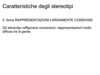 Caratteristiche degli stereotipi 3. Sono RAPPRESENTAZIONI LARGAMENTE CONDIVISE Gli stereotipi raffigurano concezioni, rappresentazioni molto diffuse tra la gente. 