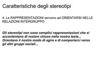 Caratteristiche degli stereotipi 4. Le RAPPRESENTAZIONI servono ad ORIENTARSI NELLE RELAZIONI INTERGRUPPO Gli stereotipi non sono semplici rappresentazioni che si accontentano di restare chiuse nella nostra testa... Orientano il nostro modo di agire e di comportarci verso gli altri gruppi sociali... 