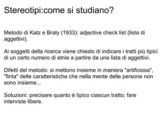 Stereotipi:come si studiano? Metodo di Katz e Braly (1933): adjective check list (lista di aggettivi). Ai soggetti della ricerca viene chiesto di indicare i tratti più tipici di un certo numero di etnie a partire da una lista di aggettivi. Difetti del metodo: si mettono insieme in maniera "artificiosa", "finta" delle caratteristiche che nella mente delle persone non sono insieme... Soluzioni: precisare quanto è tipico ciascun tratto; fare interviste libere. 