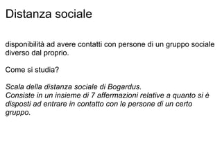 Distanza sociale disponibilità ad avere contatti con persone di un gruppo sociale diverso dal proprio. Come si studia? Scala della distanza sociale di Bogardus. Consiste in un insieme di 7 affermazioni relative a quanto si è disposti ad entrare in contatto con le persone di un certo gruppo.   