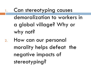 1.   Can stereotyping causes
     demoralization to workers in
     a global village? Why or
     why not?
2.   How can our personal
     morality helps defeat the
     negative impacts of
     stereotyping?
 