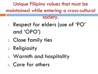 Unique Filipino values that must be
maintained while entering a cross-cultural
                 society.
1.   Respect for elders (use of ‘PO’
     and ‘OPO’)
2.   Close family ties
3.   Religiosity
4.   Warmth and hospitality
5.   Care for others
 