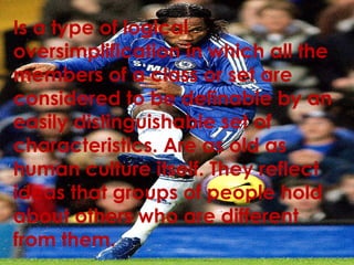 Is a type of logical
oversimplification in which all the
members of a class or set are
considered to be definable by an
easily distinguishable set of
characteristics. Are as old as
human culture itself. They reflect
ideas that groups of people hold
about others who are different
from them.
 