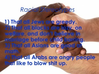 1) That all Jews are greedy.
2) That all blacks are lazy, on
welfare, and don't believe in
marriage before child barring.
3) That all Asians are good at
math.
4) That all Arabs are angry people
that like to blow shit up.
Racial Stereotypes
 