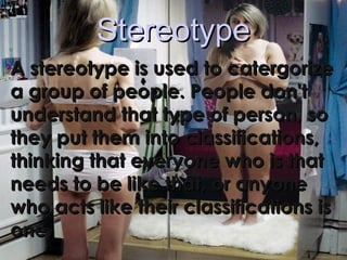 StereotypeStereotype
A stereotype is used to catergorizeA stereotype is used to catergorize
a group of people. People don'ta group of people. People don't
understand that type of person, sounderstand that type of person, so
they put them into classifications,they put them into classifications,
thinking that everyone who is thatthinking that everyone who is that
needs to be like that, or anyoneneeds to be like that, or anyone
who acts like their classifications iswho acts like their classifications is
one.one.
 
