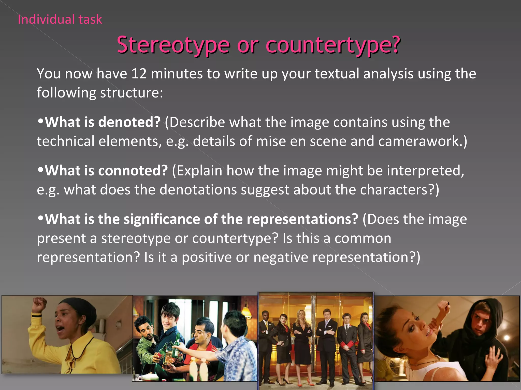 You now have 12 minutes to write up your textual analysis using the following structure: What is denoted?  (Describe what the image contains using the technical elements, e.g. details of mise en scene and camerawork.) What is connoted?  (Explain how the image might be interpreted, e.g. what does the denotations suggest about the characters?) What is the significance of the representations?  (Does the image present a stereotype or countertype? Is this a common representation? Is it a positive or negative representation?) Individual task Stereotype or countertype? 