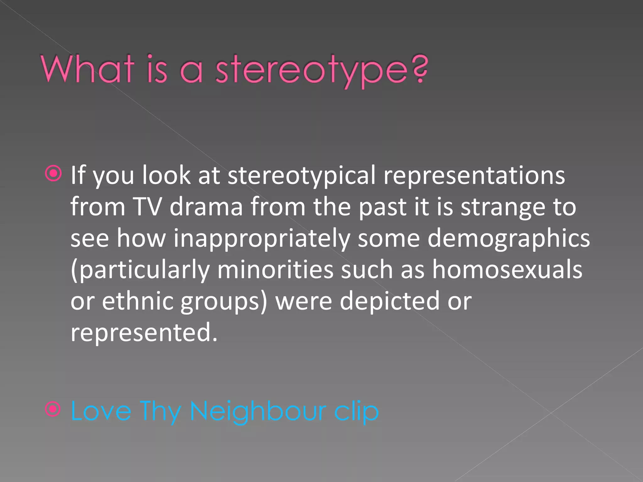 If you look at stereotypical representations from TV drama from the past it is strange to see how inappropriately some demographics (particularly minorities such as homosexuals or ethnic groups) were depicted or represented. Love Thy Neighbour clip 