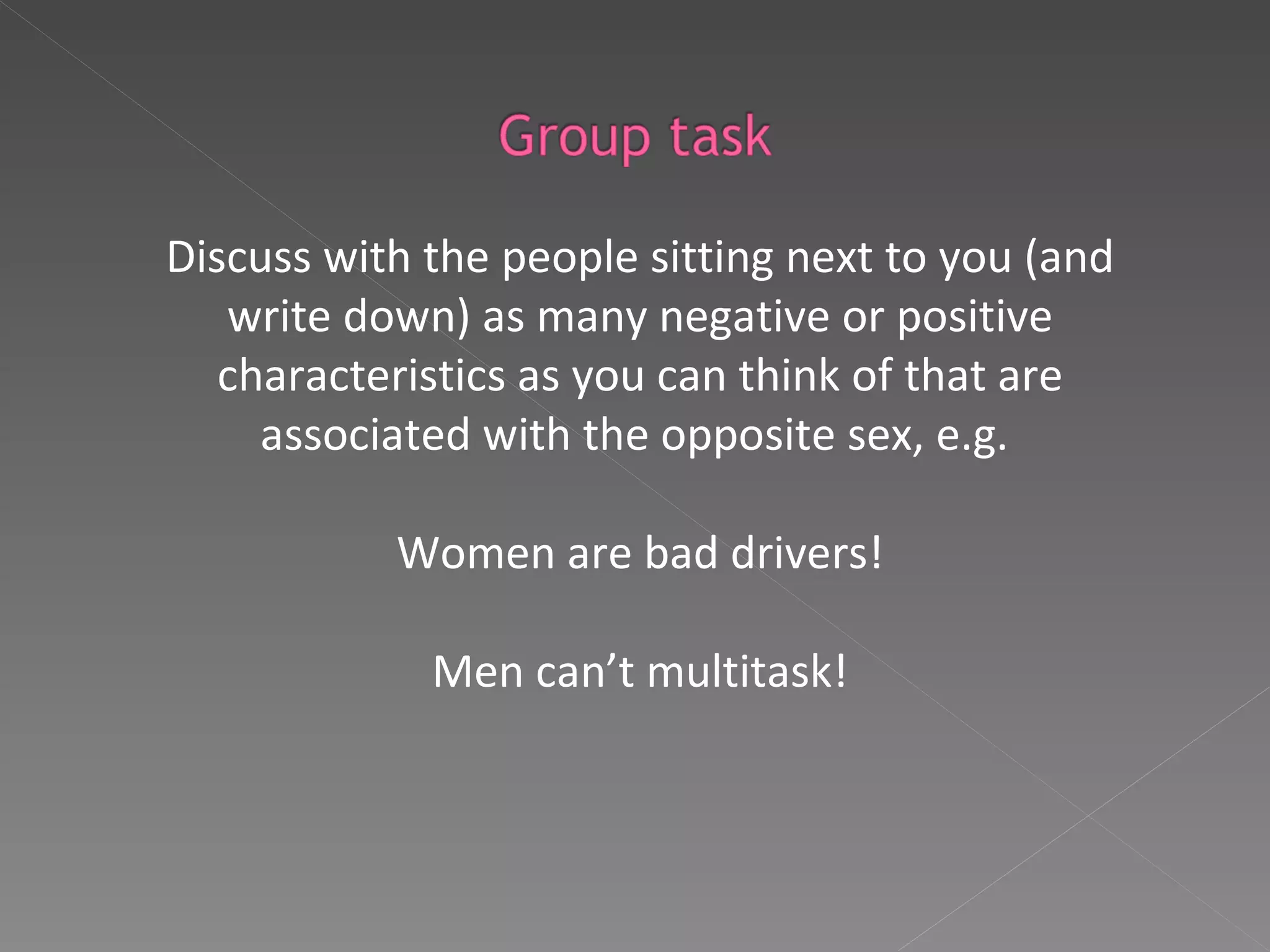 Discuss with the people sitting next to you (and write down) as many negative or positive characteristics as you can think of that are associated with the opposite sex, e.g.  Women are bad drivers! Men can’t multitask! 