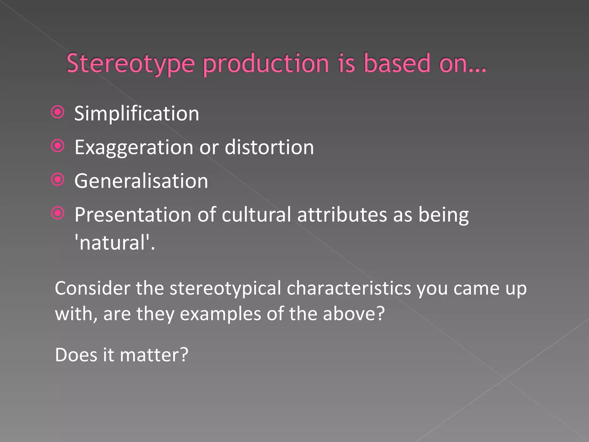 Simplification  Exaggeration or distortion  Generalisation  Presentation of cultural attributes as being 'natural'.  Consider the stereotypical characteristics you came up with, are they examples of the above? Does it matter? 