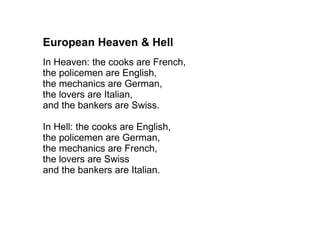 European Heaven & Hell  In Heaven: the cooks are French, the policemen are English, the mechanics are German, the lovers are Italian, and the bankers are Swiss. In Hell: the cooks are English, the policemen are German, the mechanics are French, the lovers are Swiss and the bankers are Italian. 