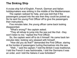 The Sinking Ship A cruise ship full of English, French, German and Italian holidaymakers was sinking in the middle of the Mediterranean.  The captain radioed for help, and was told that if the passengers jumped into the sea then they could be picked up. So he sent his young First Officer off to give the passengers their instructions.   Five minutes later, the young officer came back looking disappointed.       "What's wrong?" the captain asked.       "They all refuse to jump into the sea just like that - they won't listen to me," replied the First Officer.   So, the captain went off to do it himself. He came back ten minutes later, looking very pleased with himself.       "How did you do that?" demanded the First Officer, staring at the hordes of passengers hurling themselves into the sea.       "Well..." said the captain,"I told the British it was traditional, I told the French it was fashionable, I told the Germans it was an order, and I told the Italians it was forbidden!" 