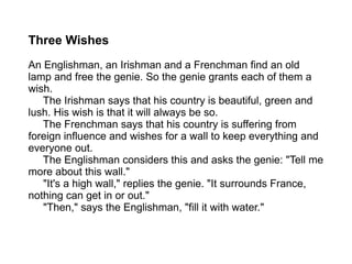 Three Wishes An Englishman, an Irishman and a Frenchman find an old lamp and free the genie. So the genie grants each of them a wish.   The Irishman says that his country is beautiful, green and lush. His wish is that it will always be so.   The Frenchman says that his country is suffering from foreign influence and wishes for a wall to keep everything and everyone out.   The Englishman considers this and asks the genie: "Tell me more about this wall."   "It's a high wall," replies the genie. "It surrounds France, nothing can get in or out."   "Then," says the Englishman, "fill it with water." 
