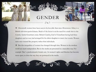 GENDER

 Historically women have been seen to be less able than men. Downtown Abbey is a
British television period drama. Much of the focus is on the need for a male heir to the
Crawley family Grantham estate. Robert Crawley, Earl of Grantham having had three
daughters and no son, had arranged for his eldest daughter to marry her cousin. Women
were once treated like property rather than individuals.

 But this inequalities of women has changed through time. Women in the modern
world are much independent. But in the media are presented in a masculine way. For
example ‘Sket’ a predominately female cast. As women's rights and liberties has become
more open, so does the way they are portrayed in the media.
 