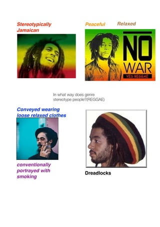 Stereotypically                   Peaceful     Relaxed
Jamaican




                  In what way does genre
                  stereotype people?(REGGAE)

Conveyed wearing
loose relaxed clothes




conventionally
portrayed with                    Dreadlocks
smoking
 