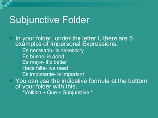 Subjunctive Folder In your folder, under the letter I, there are 5 examples of Impersonal Expressions. Es necesario- is necessary Es bueno- is good Es mejor- it’s better Hace falta- we need Es importante- is important You can use the indicative formula at the bottom of your folder with this. *Volition + Que + Subjunctive * 