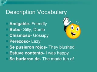 Description Vocabulary Amigable-  Friendly Bobo-  Silly, Dumb Chismoso-  Gossipy Perezoso-  Lazy Se pusieron rojos-  They blushed Estuve contento-  I was happy Se burlaron de-  The made fun of 