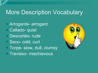 More Description Vocabulary Arrogante- arrogant Callado- quiet Descort és- rude Seco- cold, curt Torpe- slow, dull, clumsy Travieso- mischievous 