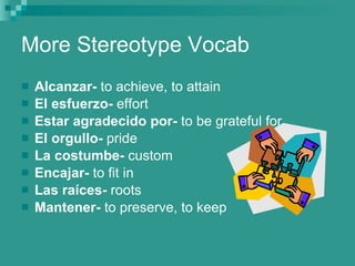 More Stereotype Vocab Alcanzar-  to achieve, to attain El   esfuerzo-  effort Estar   agradecido   por-  to be grateful for El   orgullo-  pride La   costumbe-  custom Encajar-  to fit in Las   ra í ces-  roots Mantener-  to preserve, to keep 