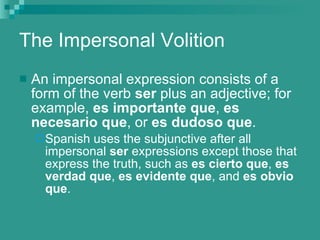 The Impersonal Volition An impersonal expression consists of a form of the verb  ser  plus an adjective; for example,  es importante que ,  es necesario que , or  es dudoso que . Spanish uses the subjunctive after all impersonal  ser  expressions except those that express the truth, such as  es cierto que ,  es verdad que ,  es evidente que , and  es obvio que . 