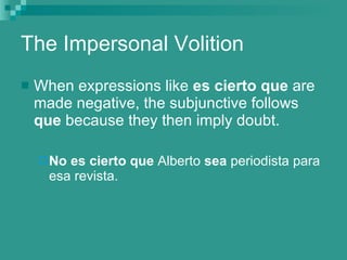The Impersonal Volition When expressions like  es cierto que  are made negative, the subjunctive follows  que  because they then imply doubt. No es cierto que  Alberto  sea  periodista para esa revista. 