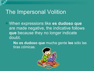 The Impersonal Volition When expressions like  es dudoso que  are made negative, the indicative follows  que  because they no longer indicate doubt. No es dudoso que  mucha gente  lee  s ólo las tiras cómicas. 