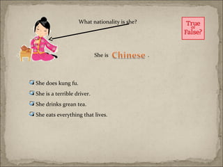 What nationality is she?




                              She is             .



 She does kung fu.
 She is a terrible driver.
 She drinks grean tea.
 She eats everything that lives.
 