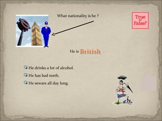 What nationality is he ?




                            He is             .



 He drinks a lot of alcohol.
 He has bad teeth.
 He sewars all day long.
 