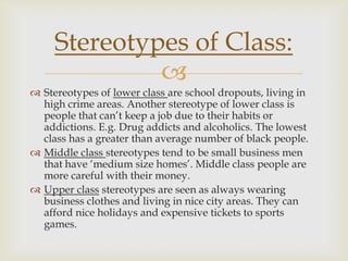 Stereotypes of Class:

 Stereotypes of lower class are school dropouts, living in
high crime areas. Another stereotype of lower class is
people that can’t keep a job due to their habits or
addictions. E.g. Drug addicts and alcoholics. The lowest
class has a greater than average number of black people.
 Middle class stereotypes tend to be small business men
that have ‘medium size homes’. Middle class people are
more careful with their money.
 Upper class stereotypes are seen as always wearing
business clothes and living in nice city areas. They can
afford nice holidays and expensive tickets to sports
games.

 