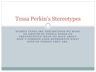 Tessa Perkin’s Stereotypes 
STEREO TYPES ARE ASSUMPTIONS WE MAKE 
ON GROUPS OF PEOPLE BASED ON 
PRECONCEIVED IDEAS WE HAVE ABOUT 
HOW A PERSONS LOOK REPRESENTS WHAT 
KIND OF PERSON THEY ARE. 
 