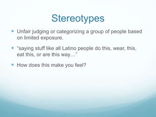 Stereotypes
 Unfair judging or categorizing a group of people based
on limited exposure.
 “saying stuff like all Latino people do this, wear, this,
eat this, or are this way…”
 How does this make you feel?
 