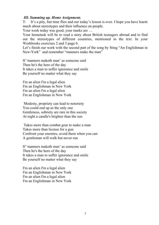 III. Summing up. Home Assignment.
T: It’s a pity, but time flies and our today’s lesson is over. I hope you have learnt
much about stereotypes and their influence on people.
Your work today was good, your marks are …
Your hometask will be to read a story about British teenagers abroad and to find
out the stereotypes of different countries, mentioned in the text. In your
Workbooks exercises 2 and 3 page 6.
Let’s finish our work with the second part of the song by Sting “An Englishman in
New-York” and remember “manners make the man”
If ‘manners maketh man’ as someone said
Then he's the hero of the day
It takes a man to suffer ignorance and smile
Be yourself no matter what they say
I'm an alien I'm a legal alien
I'm an Englishman in New York
I'm an alien I'm a legal alien
I'm an Englishman in New York
Modesty, propriety can lead to notoriety
You could end up as the only one
Gentleness, sobriety are rare in this society
At night a candle's brighter than the sun
Takes more than combat gear to make a man
Takes more than license for a gun
Confront your enemies, avoid them when you can
A gentleman will walk but never run
If ‘manners maketh man’ as someone said
Then he's the hero of the day
It takes a man to suffer ignorance and smile
Be yourself no matter what they say
I'm an alien I'm a legal alien
I'm an Englishman in New York
I'm an alien I'm a legal alien
I'm an Englishman in New York
7
 