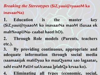 Breaking the Stereotypes ($iZ,yaui@tyaaoM ka
inavaarNa)
1. Education is the master key
($iZ,yaui@tyaaoM ko inavaarNa maoM iSaxaa ek
mah%vapUNa- caabaI haotI hO).
2. Through Role models (Parents, teachers
etc.).
3. By providing continuous, appropriate and
adequate information through social media
(saamaaijak maIiDyaa ko maaQyama sao lagaatar,
sahI evaM PaUrI saUcanaa ]plabQa krvaa ko).
4. Eliminating all types (economic, social,
 