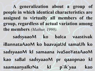 A generalization about a group of
people in which identical characteristics are
assigned to virtually all members of the
group, regardless of actual variation among
the members (Mathur, 1998).
sadsyaaoM ko baIca vaastivak
iBannataAaoM ko baavajaUd samaUh ko
sadsyaaoM kI samaana ivaSaoYataAaoM
kao saBaI sadsyaaoM pr qaaopnao kI
saamaanyaIkrNa kI p`ik`yaa kao
 