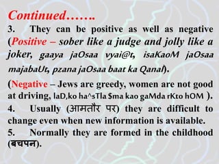 Continued…….
3. They can be positive as well as negative
(Positive – sober like a judge and jolly like a
joker, gaaya jaOsaa vyai@t, isaKaoM jaOsaa
majabaUt, pzana jaOsaabaat kaQanaI).
(Negative – Jews are greedy, women are not good
at driving, laD,ko ha^sTla$ma kaogaMdarKto hOM ).
4. Usually (आमतौर पर) they are difficult to
change even when new information is available.
5. Normally they are formed in the childhood
(बचपन).
 