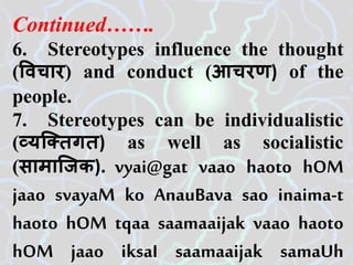 Continued…….
6. Stereotypes influence the thought
(विचार) and conduct (आचरण) of the
people.
7. Stereotypes can be individualistic
(व्यजतिगि) as well as socialistic
(सामाजिक). vyai@gat vaao haoto hOM
jaao svayaM ko AnauBava sao inaima-t
haoto hOM tqaa saamaaijak vaao haoto
hOM jaao iksaI saamaaijak samaUh
 