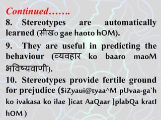 Continued…….
8. Stereotypes are automatically
learned (सीखo gae haoto hOM).
9. They are useful in predicting the
behaviour (व्यवहार ko baaro maoM
भववष्यवाणी).
10. Stereotypes provide fertile ground
for prejudice ($iZyaui@tyaa^M pUvaa-ga`h
ko ivakasa ko ilae ]icat AaQaar ]plabQa kratI
hOM)
 
