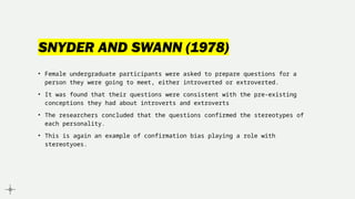 SNYDER AND SWANN (1978)
• Female undergraduate participants were asked to prepare questions for a
person they were going to meet, either introverted or extroverted.
• It was found that their questions were consistent with the pre-existing
conceptions they had about introverts and extroverts
• The researchers concluded that the questions confirmed the stereotypes of
each personality.
• This is again an example of confirmation bias playing a role with
stereotyoes.
 