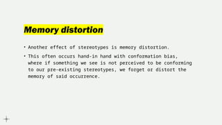 Memory distortion
• Another effect of stereotypes is memory distortion.
• This often occurs hand-in hand with conformation bias,
where if something we see is not perceived to be conforming
to our pre-existing stereotypes, we forget or distort the
memory of said occurrence.
 