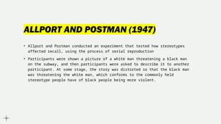 ALLPORT AND POSTMAN (1947)
• Allport and Postman conducted an experiment that tested how stereotypes
affected recall, using the process of serial reproduction
• Participants were shown a picture of a white man threatening a black man
on the subway, and then participants were asked to describe it to another
participant. At some stage, the story was distorted so that the black man
was threatening the white man, which conforms to the commonly held
stereotype people have of black people being more violent.
 