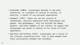 • Schneider (2004): stereotypes develop in two ways:
indirectly, as a product of culture or society, or
directly, a result of our personal experiences.
• Campbell (1967): there are two key sources of
stereotypes: personal experience with individuals and
groups, and gatekeepers, that can include the media,
parents, and other members of our culture. He argues that
stereotypes are based in reality in his Grain of Truth
Hypothesis.
• Hamilton and Gifford (1976): stereotypes are a result of
the illusory correlation bias. This is when people form
false associations between two variables.
 