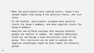 • When the participants were ranking traits, Group A was
ranked higher than Group B for positive traits, and vice
versa.
• In the booklet, participants assigned more positive
traits for Group A members, and more negative traits for
Group B members.
• Hamilton and Gifford conclude that because minority
groups are smaller in number, the negative behaviours
stand out and become a more distinctive trait of the
group. This conclusion can be used to explain why
negative stereotypes might be more common for minority
groups.
 