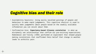 Cognitive bias and their role
• Availability heuristic: Using easily recalled pairings of people and
behaviour to make rapid judgements. This cognitive shortcut is used to
quickly make judgements about people based on the readily available
information you can recall about them.
• Confirmation bias: Expectancy-based illusory correlation is when we
mistakenly see relationships that confirm our pre-existing expectations.
Redelmeier and Tversky (1996) performed an experiment that showed people
making correlations that reaffirmed their belief that change in weather
leads to arthritic pain.
 