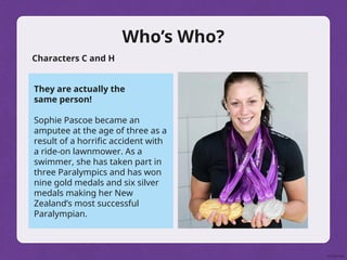 Who’s Who?
Characters C and H
They are actually the
same person!
Sophie Pascoe became an
amputee at the age of three as a
result of a horrific accident with
a ride-on lawnmower. As a
swimmer, she has taken part in
three Paralympics and has won
nine gold medals and six silver
medals making her New
Zealand’s most successful
Paralympian.
 