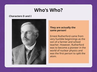 Who’s Who?
Characters D and I
They are actually the
same person!
Ernest Rutherford came from
very humble beginnings as the
son of a farmer and school
teacher. However, Rutherford
was to become a pioneer in the
world of nuclear physics and
was the first person to split the
atom.
 