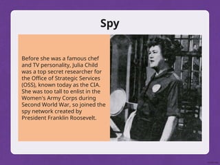 Spy
Before she was a famous chef
and TV personality, Julia Child
was a top secret researcher for
the Office of Strategic Services
(OSS), known today as the CIA.
She was too tall to enlist in the
Women's Army Corps during
Second World War, so joined the
spy network created by
President Franklin Roosevelt.
 