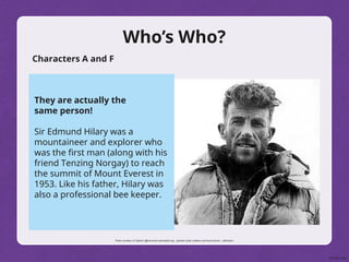 Who’s Who?
Characters A and F
They are actually the
same person!
Sir Edmund Hilary was a
mountaineer and explorer who
was the first man (along with his
friend Tenzing Norgay) to reach
the summit of Mount Everest in
1953. Like his father, Hilary was
also a professional bee keeper.
Photo courtesy of Calebrw (@commons.wikimedia.org) - granted under creative commons licence – attribution
 