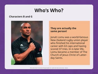 Who’s Who?
Characters B and G
They are actually the
same person!
Jonah Lomu was a world-famous
New Zealand rugby union player
who finished his international
career with 63 caps and having
scored 37 tries. In is later life,
Lomu became a member of The
Church of Jesus Christ of Latter-
day Saints.
Photo courtesy of Simon Fernandez Music Photographer (@flickr.com) - granted under creative commons licence – attribution
 