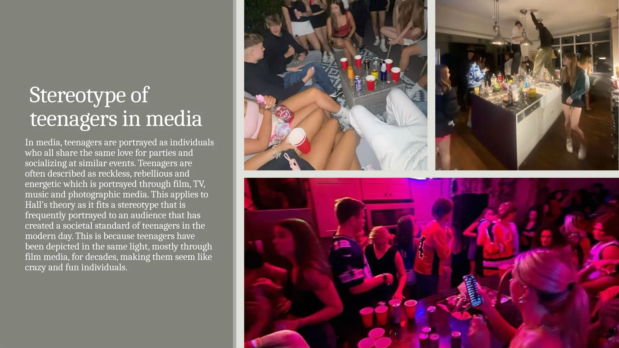 Stereotype of
teenagers in media
In media, teenagers are portrayed as individuals
who all share the same love for parties and
socializing at similar events. Teenagers are
often described as reckless, rebellious and
energetic which is portrayed through film, TV,
music and photographic media. This applies to
Hall’s theory as it fits a stereotype that is
frequently portrayed to an audience that has
created a societal standard of teenagers in the
modern day. This is because teenagers have
been depicted in the same light, mostly through
film media, for decades, making them seem like
crazy and fun individuals.
 