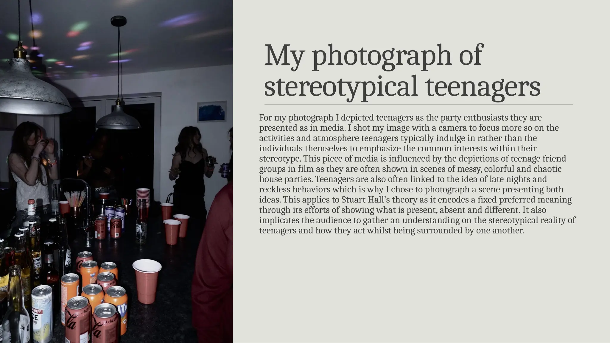 My photograph of
stereotypical teenagers
For my photograph I depicted teenagers as the party enthusiasts they are
presented as in media. I shot my image with a camera to focus more so on the
activities and atmosphere teenagers typically indulge in rather than the
individuals themselves to emphasize the common interests within their
stereotype. This piece of media is influenced by the depictions of teenage friend
groups in film as they are often shown in scenes of messy, colorful and chaotic
house parties. Teenagers are also often linked to the idea of late nights and
reckless behaviors which is why I chose to photograph a scene presenting both
ideas. This applies to Stuart Hall’s theory as it encodes a fixed preferred meaning
through its efforts of showing what is present, absent and different. It also
implicates the audience to gather an understanding on the stereotypical reality of
teenagers and how they act whilst being surrounded by one another.
 